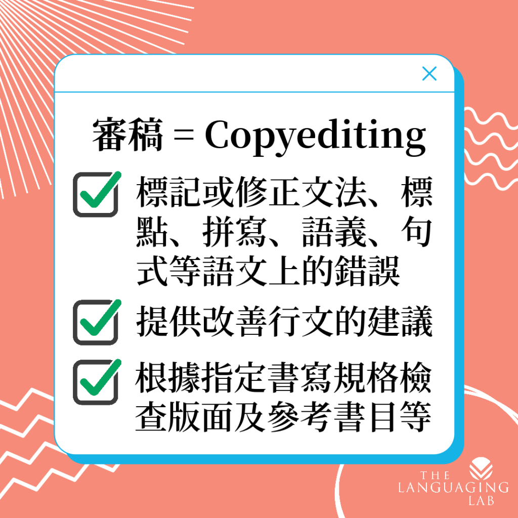 審稿 = Copyediting。標記或修正文法、標點、拼寫、語義、句式等語文上的錯誤，提供改善行文的建議，根據指定書寫規格檢查版面及參考書目等。
